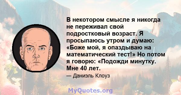 В некотором смысле я никогда не переживал свой подростковый возраст. Я просыпаюсь утром и думаю: «Боже мой, я опаздываю на математический тест!» Но потом я говорю: «Подожди минутку. Мне 40 лет.