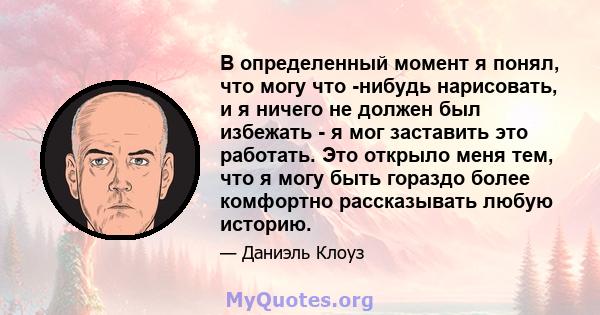 В определенный момент я понял, что могу что -нибудь нарисовать, и я ничего не должен был избежать - я мог заставить это работать. Это открыло меня тем, что я могу быть гораздо более комфортно рассказывать любую историю.