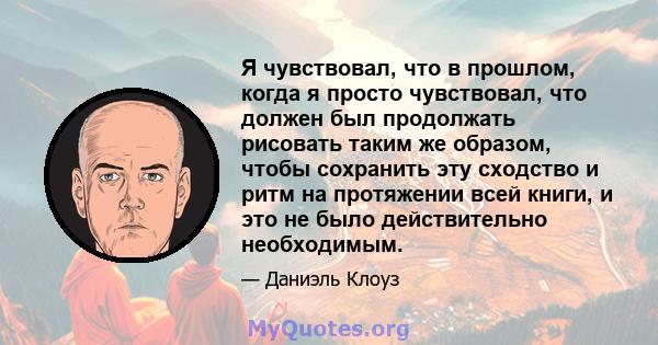 Я чувствовал, что в прошлом, когда я просто чувствовал, что должен был продолжать рисовать таким же образом, чтобы сохранить эту сходство и ритм на протяжении всей книги, и это не было действительно необходимым.