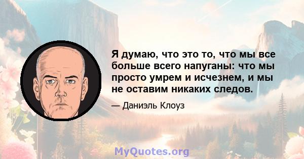 Я думаю, что это то, что мы все больше всего напуганы: что мы просто умрем и исчезнем, и мы не оставим никаких следов.