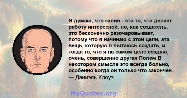 Я думаю, что залив - это то, что делает работу интересной, но, как создатель, это бесконечно разочаровывает, потому что я начинаю с этой цели, эта вещь, которую я пытаюсь создать, и тогда то, что я на самом деле создаю, 