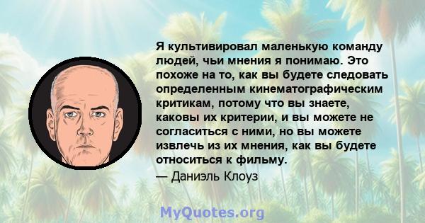 Я культивировал маленькую команду людей, чьи мнения я понимаю. Это похоже на то, как вы будете следовать определенным кинематографическим критикам, потому что вы знаете, каковы их критерии, и вы можете не согласиться с