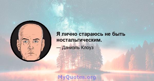 Я лично стараюсь не быть ностальгическим.