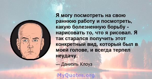 Я могу посмотреть на свою раннюю работу и посмотреть, какую болезненную борьбу - нарисовать то, что я рисовал. Я так старался получить этот конкретный вид, который был в моей голове, и всегда терпел неудачу.