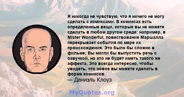 Я никогда не чувствую, что я ничего не могу сделать с комиксами. В комиксах есть определенные вещи, которые вы не можете сделать в любом другом среде: например, в Mister Wonderful, повествование Маршалла перекрывает