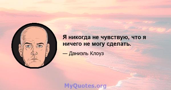 Я никогда не чувствую, что я ничего не могу сделать.