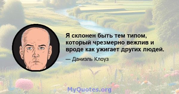 Я склонен быть тем типом, который чрезмерно вежлив и вроде как ужигает других людей.