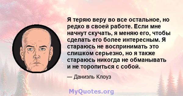 Я теряю веру во все остальное, но редко в своей работе. Если мне начнут скучать, я меняю его, чтобы сделать его более интересным. Я стараюсь не воспринимать это слишком серьезно, но я также стараюсь никогда не