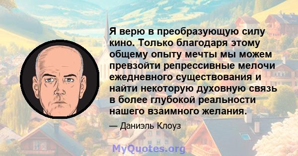 Я верю в преобразующую силу кино. Только благодаря этому общему опыту мечты мы можем превзойти репрессивные мелочи ежедневного существования и найти некоторую духовную связь в более глубокой реальности нашего взаимного