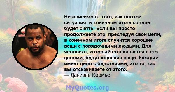 Независимо от того, как плохой ситуация, в конечном итоге солнце будет сиять. Если вы просто продолжаете это, преследуя свои цели, в конечном итоге случится хорошие вещи с порядочными людьми. Для человека, который