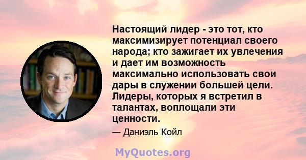 Настоящий лидер - это тот, кто максимизирует потенциал своего народа; кто зажигает их увлечения и дает им возможность максимально использовать свои дары в служении большей цели. Лидеры, которых я встретил в талантах,