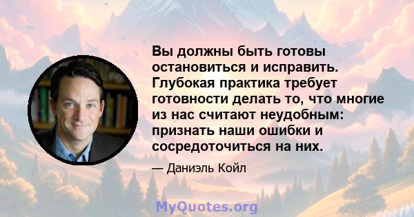 Вы должны быть готовы остановиться и исправить. Глубокая практика требует готовности делать то, что многие из нас считают неудобным: признать наши ошибки и сосредоточиться на них.