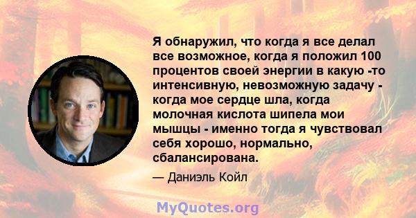 Я обнаружил, что когда я все делал все возможное, когда я положил 100 процентов своей энергии в какую -то интенсивную, невозможную задачу - когда мое сердце шла, когда молочная кислота шипела мои мышцы - именно тогда я