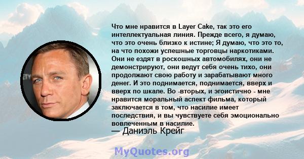 Что мне нравится в Layer Cake, так это его интеллектуальная линия. Прежде всего, я думаю, что это очень близко к истине; Я думаю, что это то, на что похожи успешные торговцы наркотиками. Они не ездят в роскошных