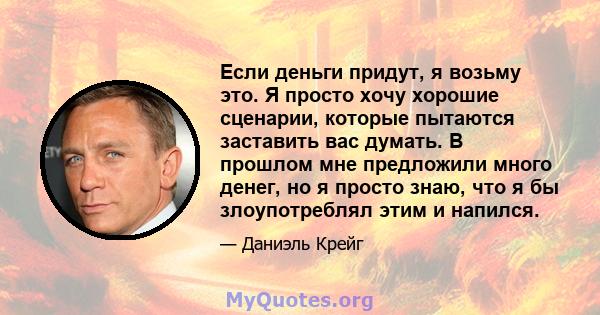 Если деньги придут, я возьму это. Я просто хочу хорошие сценарии, которые пытаются заставить вас думать. В прошлом мне предложили много денег, но я просто знаю, что я бы злоупотреблял этим и напился.