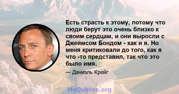 Есть страсть к этому, потому что люди берут это очень близко к своим сердцам, и они выросли с Джеймсом Бондом - как и я. Но меня критиковали до того, как я что -то представил, так что это было имя.