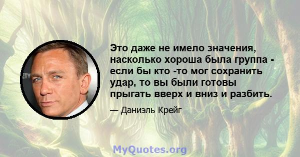 Это даже не имело значения, насколько хороша была группа - если бы кто -то мог сохранить удар, то вы были готовы прыгать вверх и вниз и разбить.