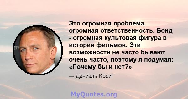 Это огромная проблема, огромная ответственность. Бонд - огромная культовая фигура в истории фильмов. Эти возможности не часто бывают очень часто, поэтому я подумал: «Почему бы и нет?»