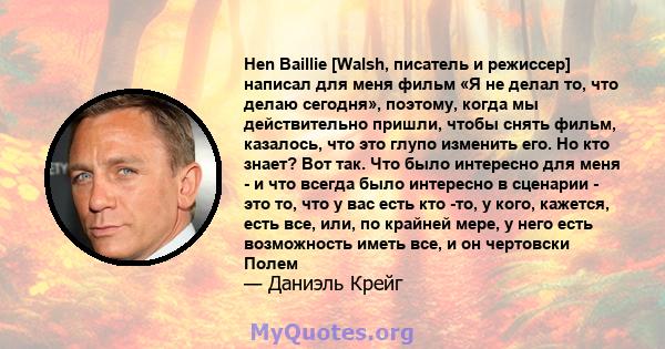 Hen Baillie [Walsh, писатель и режиссер] написал для меня фильм «Я не делал то, что делаю сегодня», поэтому, когда мы действительно пришли, чтобы снять фильм, казалось, что это глупо изменить его. Но кто знает? Вот так. 