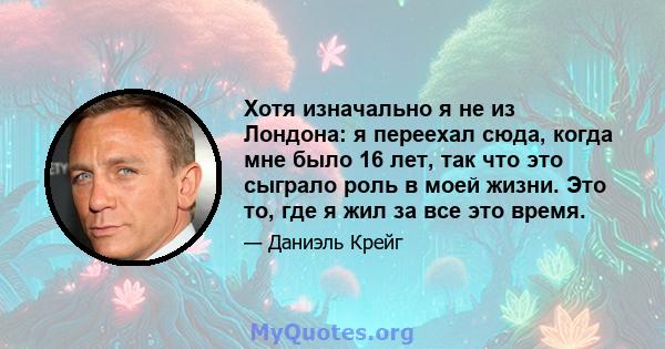 Хотя изначально я не из Лондона: я переехал сюда, когда мне было 16 лет, так что это сыграло роль в моей жизни. Это то, где я жил за все это время.