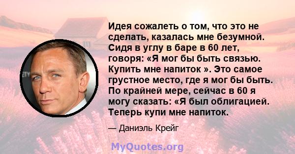 Идея сожалеть о том, что это не сделать, казалась мне безумной. Сидя в углу в баре в 60 лет, говоря: «Я мог бы быть связью. Купить мне напиток ». Это самое грустное место, где я мог бы быть. По крайней мере, сейчас в 60 