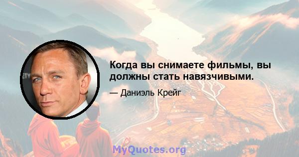 Когда вы снимаете фильмы, вы должны стать навязчивыми.