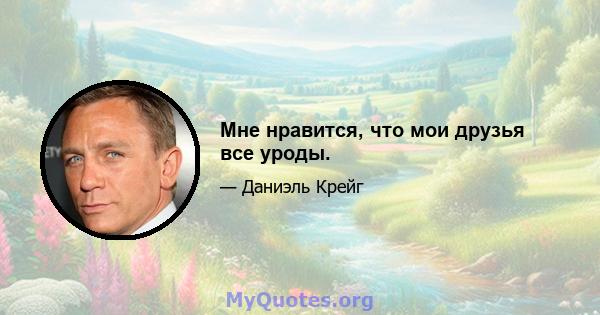 Мне нравится, что мои друзья все уроды.