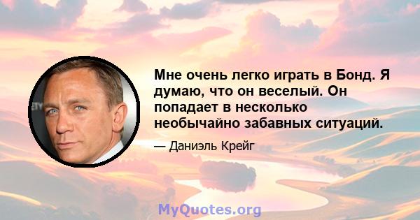 Мне очень легко играть в Бонд. Я думаю, что он веселый. Он попадает в несколько необычайно забавных ситуаций.