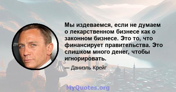 Мы издеваемся, если не думаем о лекарственном бизнесе как о законном бизнесе. Это то, что финансирует правительства. Это слишком много денег, чтобы игнорировать.