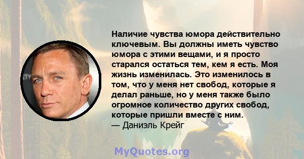 Наличие чувства юмора действительно ключевым. Вы должны иметь чувство юмора с этими вещами, и я просто старался остаться тем, кем я есть. Моя жизнь изменилась. Это изменилось в том, что у меня нет свобод, которые я