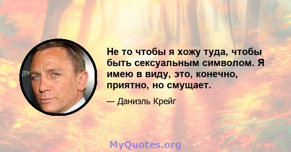 Не то чтобы я хожу туда, чтобы быть сексуальным символом. Я имею в виду, это, конечно, приятно, но смущает.