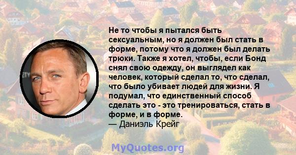 Не то чтобы я пытался быть сексуальным, но я должен был стать в форме, потому что я должен был делать трюки. Также я хотел, чтобы, если Бонд снял свою одежду, он выглядел как человек, который сделал то, что сделал, что