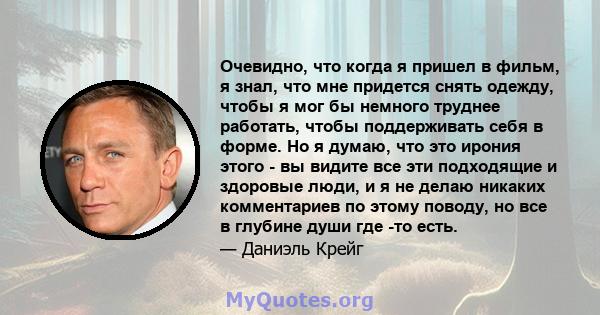 Очевидно, что когда я пришел в фильм, я знал, что мне придется снять одежду, чтобы я мог бы немного труднее работать, чтобы поддерживать себя в форме. Но я думаю, что это ирония этого - вы видите все эти подходящие и