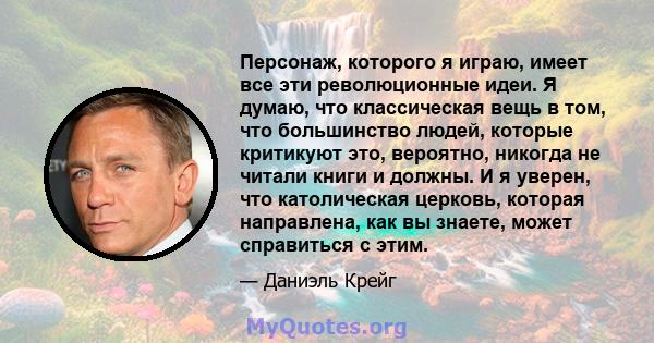 Персонаж, которого я играю, имеет все эти революционные идеи. Я думаю, что классическая вещь в том, что большинство людей, которые критикуют это, вероятно, никогда не читали книги и должны. И я уверен, что католическая