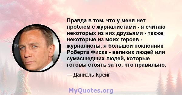 Правда в том, что у меня нет проблем с журналистами - я считаю некоторых из них друзьями - также некоторые из моих героев - журналисты, я большой поклонник Роберта Фиска - великих людей или сумасшедших людей, которые