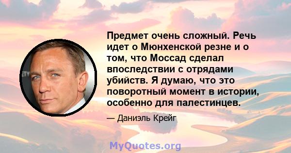 Предмет очень сложный. Речь идет о Мюнхенской резне и о том, что Моссад сделал впоследствии с отрядами убийств. Я думаю, что это поворотный момент в истории, особенно для палестинцев.