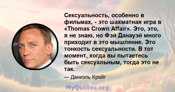 Сексуальность, особенно в фильмах, - это шахматная игра в «Thomas Crown Affair». Это, это, я не знаю, но Фэй Данауэй много приходит в это мышление. Это тонкость сексуальности. В тот момент, когда вы пытаетесь быть