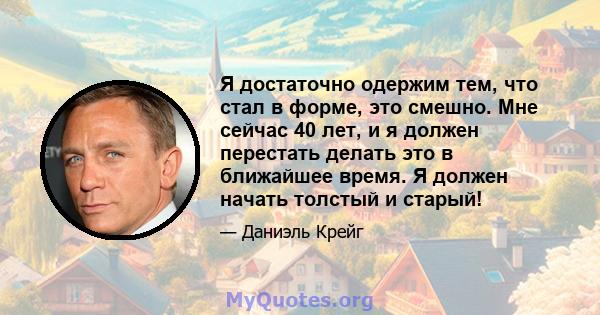 Я достаточно одержим тем, что стал в форме, это смешно. Мне сейчас 40 лет, и я должен перестать делать это в ближайшее время. Я должен начать толстый и старый!