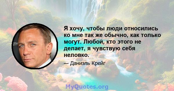 Я хочу, чтобы люди относились ко мне так же обычно, как только могут. Любой, кто этого не делает, я чувствую себя неловко.