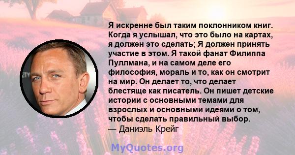 Я искренне был таким поклонником книг. Когда я услышал, что это было на картах, я должен это сделать; Я должен принять участие в этом. Я такой фанат Филиппа Пуллмана, и на самом деле его философия, мораль и то, как он