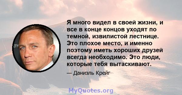 Я много видел в своей жизни, и все в конце концов уходят по темной, извилистой лестнице. Это плохое место, и именно поэтому иметь хороших друзей всегда необходимо. Это люди, которые тебя вытаскивают.