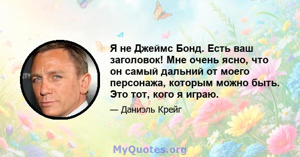 Я не Джеймс Бонд. Есть ваш заголовок! Мне очень ясно, что он самый дальний от моего персонажа, которым можно быть. Это тот, кого я играю.