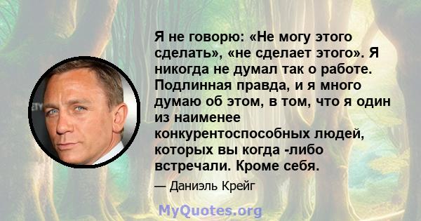 Я не говорю: «Не могу этого сделать», «не сделает этого». Я никогда не думал так о работе. Подлинная правда, и я много думаю об этом, в том, что я один из наименее конкурентоспособных людей, которых вы когда -либо