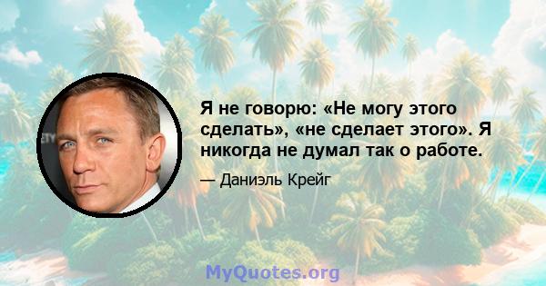 Я не говорю: «Не могу этого сделать», «не сделает этого». Я никогда не думал так о работе.