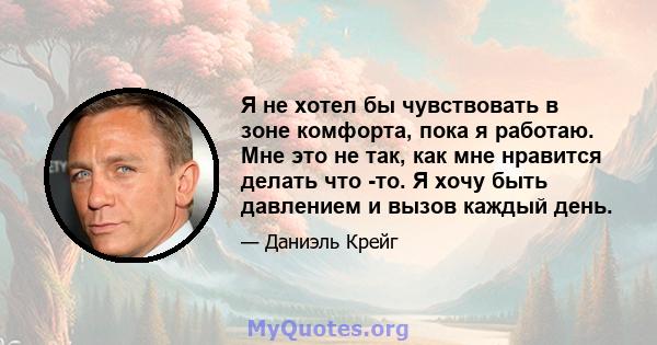 Я не хотел бы чувствовать в зоне комфорта, пока я работаю. Мне это не так, как мне нравится делать что -то. Я хочу быть давлением и вызов каждый день.