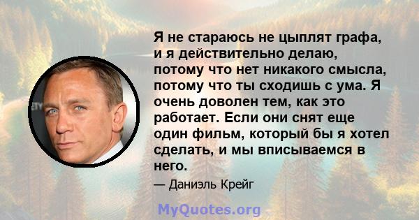 Я не стараюсь не цыплят графа, и я действительно делаю, потому что нет никакого смысла, потому что ты сходишь с ума. Я очень доволен тем, как это работает. Если они снят еще один фильм, который бы я хотел сделать, и мы