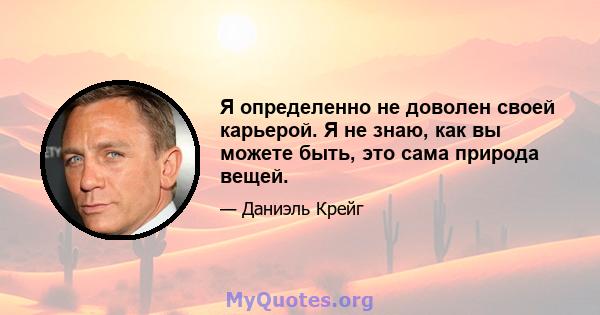 Я определенно не доволен своей карьерой. Я не знаю, как вы можете быть, это сама природа вещей.