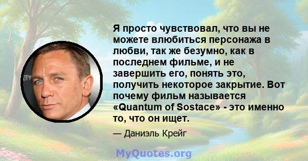 Я просто чувствовал, что вы не можете влюбиться персонажа в любви, так же безумно, как в последнем фильме, и не завершить его, понять это, получить некоторое закрытие. Вот почему фильм называется «Quantum of Sostace» -