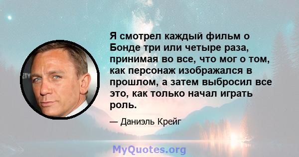 Я смотрел каждый фильм о Бонде три или четыре раза, принимая во все, что мог о том, как персонаж изображался в прошлом, а затем выбросил все это, как только начал играть роль.