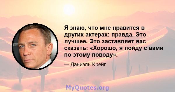 Я знаю, что мне нравится в других актерах: правда. Это лучшее. Это заставляет вас сказать: «Хорошо, я пойду с вами по этому поводу».